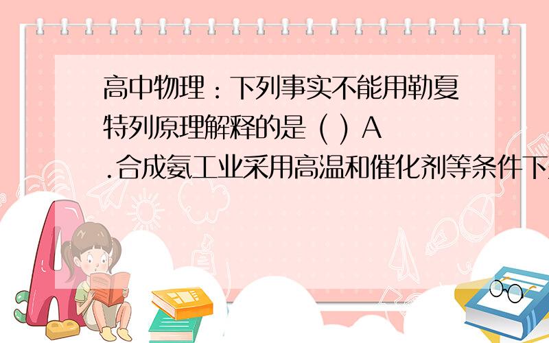 高中物理：下列事实不能用勒夏特列原理解释的是 ( ) A.合成氨工业采用高温和催化剂等条件下列事实不能用勒夏特列原理解释的是 ( )A.合成氨工业采用高温和催化剂等条件B.H2.I2.HI混合气体