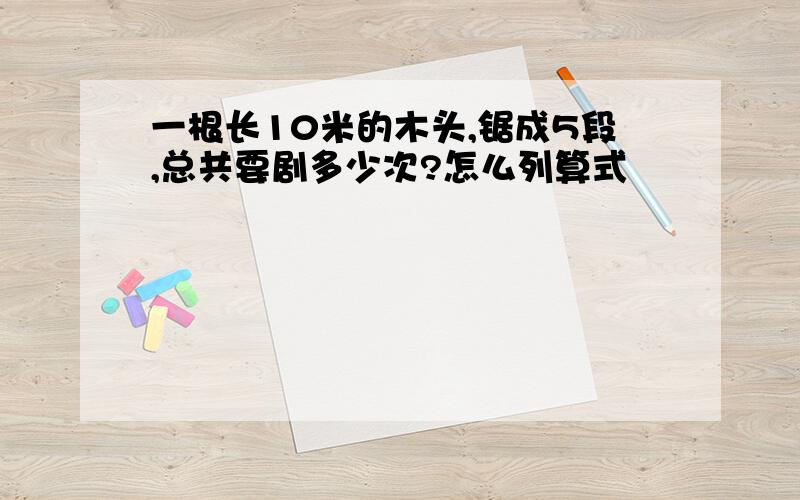 一根长10米的木头,锯成5段,总共要剧多少次?怎么列算式