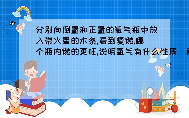 分别向倒置和正置的氧气瓶中放入带火星的木条,看到复燃,哪个瓶内燃的更旺,说明氧气有什么性质（两点）