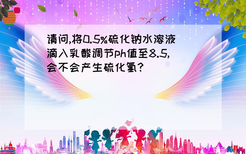 请问,将0.5%硫化钠水溶液滴入乳酸调节ph值至8.5,会不会产生硫化氢?