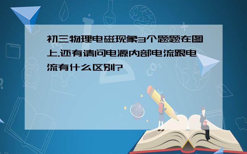 初三物理电磁现象3个题题在图上.还有请问电源内部电流跟电流有什么区别?