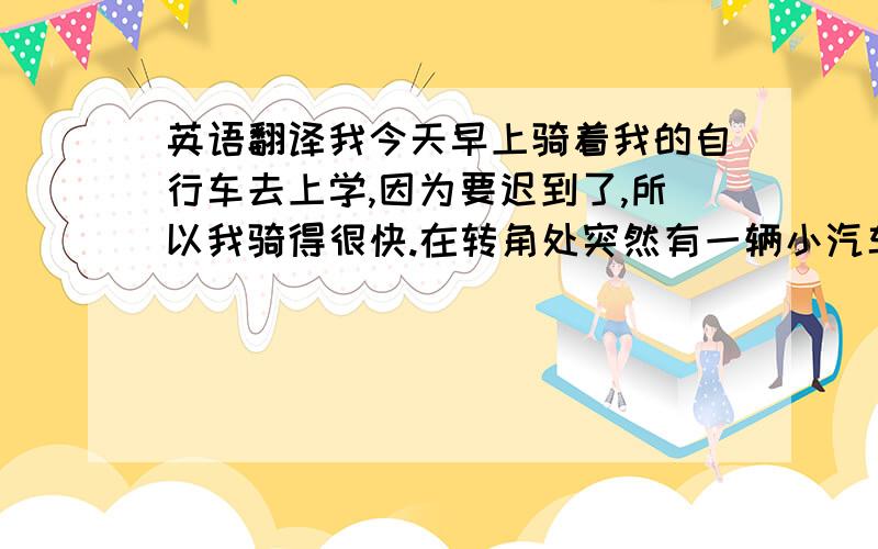 英语翻译我今天早上骑着我的自行车去上学,因为要迟到了,所以我骑得很快.在转角处突然有一辆小汽车驶来,我来不及刹车,跟小汽车撞上了.一位叔叔从车上下来,扶起我,一位警察过来把我好