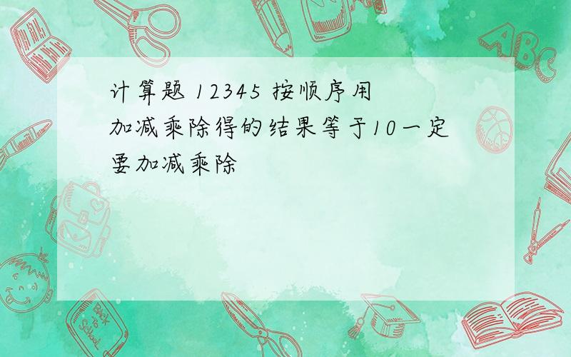 计算题 12345 按顺序用加减乘除得的结果等于10一定要加减乘除