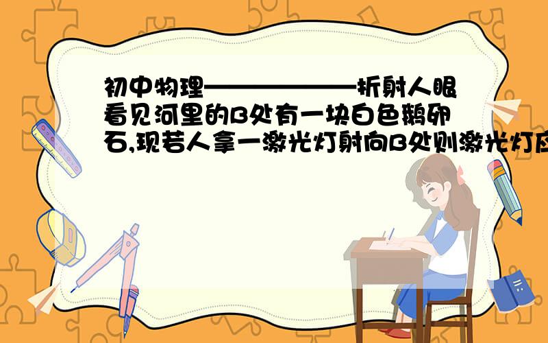 初中物理——————折射人眼看见河里的B处有一块白色鹅卵石,现若人拿一激光灯射向B处则激光灯应对那里