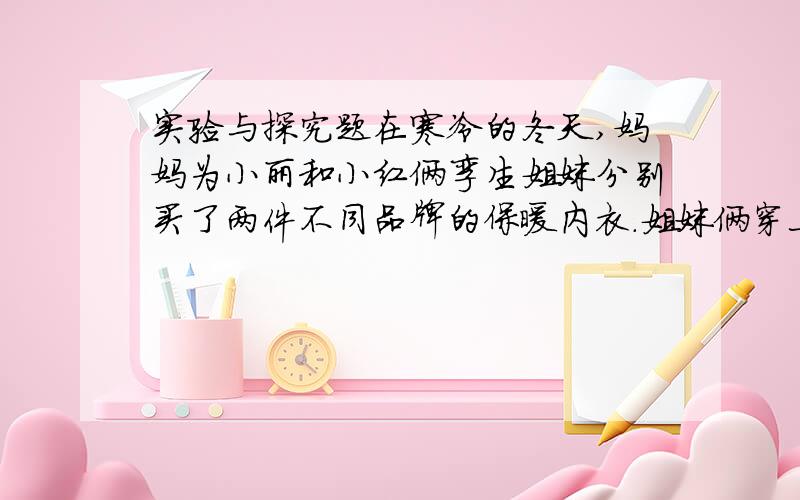 实验与探究题在寒冷的冬天,妈妈为小丽和小红俩孪生姐妹分别买了两件不同品牌的保暖内衣.姐妹俩穿上后,姐姐小丽还是觉得比较冷,由此小丽猜想自己穿的保暖内衣的保温效果可能要差些,