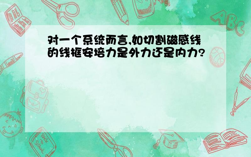 对一个系统而言,如切割磁感线的线框安培力是外力还是内力?