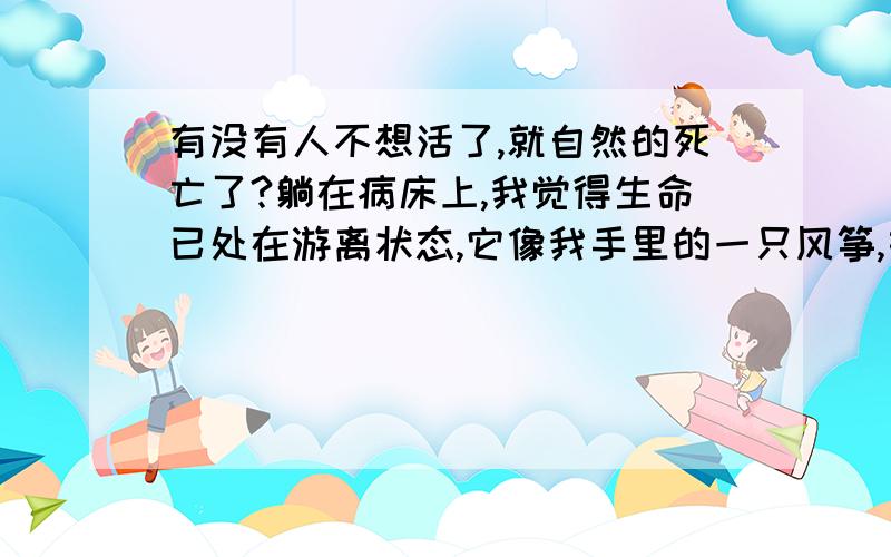 有没有人不想活了,就自然的死亡了?躺在病床上,我觉得生命已处在游离状态,它像我手里的一只风筝,如果我松了手,它就会飞走,如果我继续用力,就可以把它牵住.我处在那种状态里,所有人都以