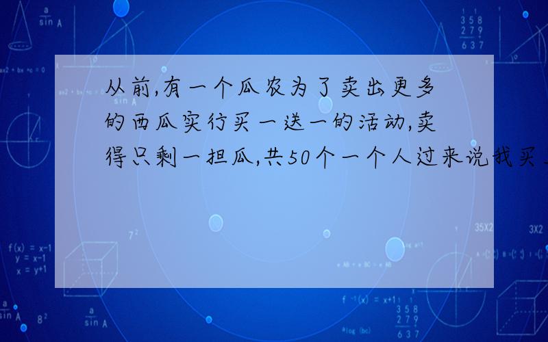 从前,有一个瓜农为了卖出更多的西瓜实行买一送一的活动,卖得只剩一担瓜,共50个一个人过来说我买五十个西瓜,挑起担子就走,瓜农急了,说你还没付我钱呢,那个人说,我买五十个西瓜,你要送