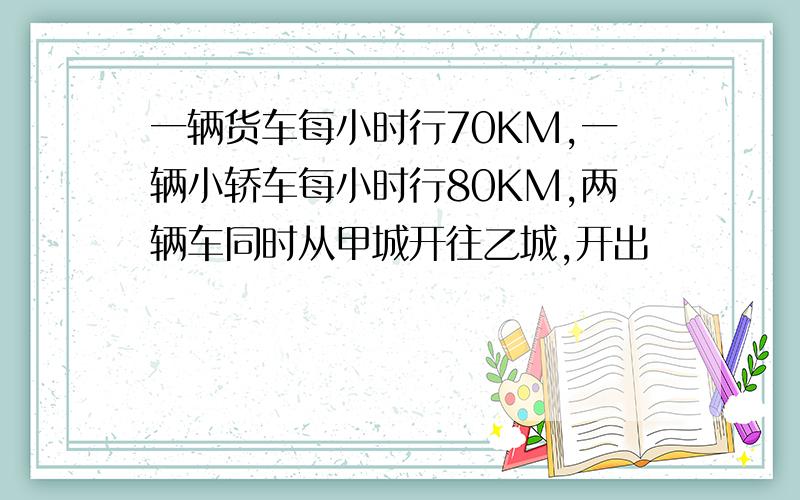 一辆货车每小时行70KM,一辆小轿车每小时行80KM,两辆车同时从甲城开往乙城,开出