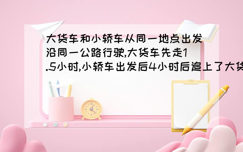 大货车和小轿车从同一地点出发沿同一公路行驶,大货车先走1.5小时,小轿车出发后4小时后追上了大货车.如如果小轿车每小时多行5千米,那么出发后3小时就追上了大货车.问：小轿车实际上每