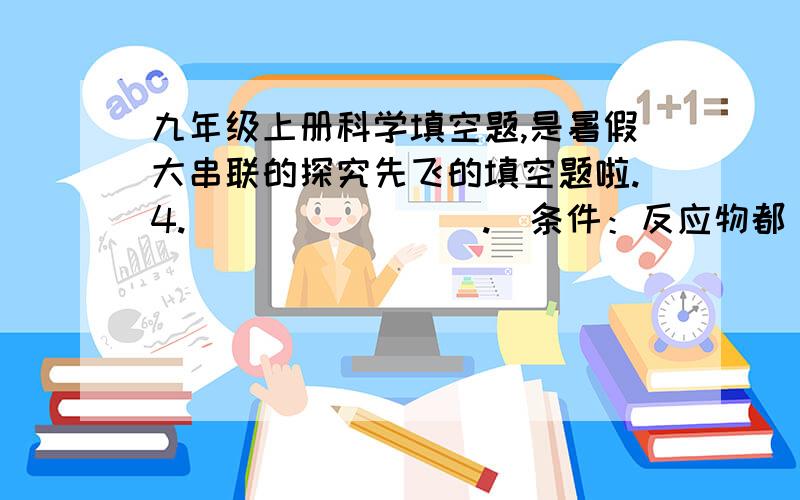 九年级上册科学填空题,是暑假大串联的探究先飞的填空题啦.4.＿＿＿＿＿＿＿＿.（条件：反应物都＿＿＿）①CuCl2+2NaOH=CU(OH)2↓+2NaCl,氯化铜显＿＿＿＿,滴入氢氧化钠溶液后试管中出现＿＿