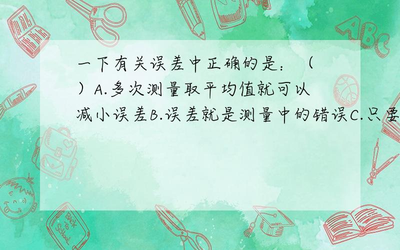 一下有关误差中正确的是：（ ）A.多次测量取平均值就可以减小误差B.误差就是测量中的错误C.只要认真测量,就可以避免误差D.选用精确的测量仪器可以消除误差