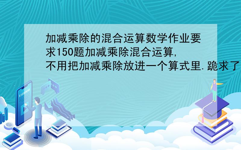 加减乘除的混合运算数学作业要求150题加减乘除混合运算,不用把加减乘除放进一个算式里.跪求了为了我的前途快啊啊只有六天给我完成语数英三科啊QAQ快点快点啊QAQ顺便说下有没有五首超