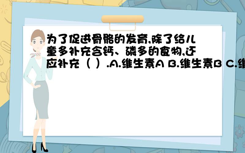 为了促进骨骼的发育,除了给儿童多补充含钙、磷多的食物,还应补充（ ）.A.维生素A B.维生素B C.维生素C D.维生素D