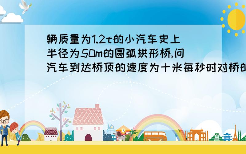 辆质量为1.2t的小汽车史上半径为50m的圆弧拱形桥,问汽车到达桥顶的速度为十米每秒时对桥的压力速用