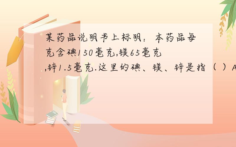 某药品说明书上标明：本药品每克含碘150毫克,镁65毫克,锌1.5毫克.这里的碘、镁、锌是指（ ）A 原子B 元素C 分子D 离子