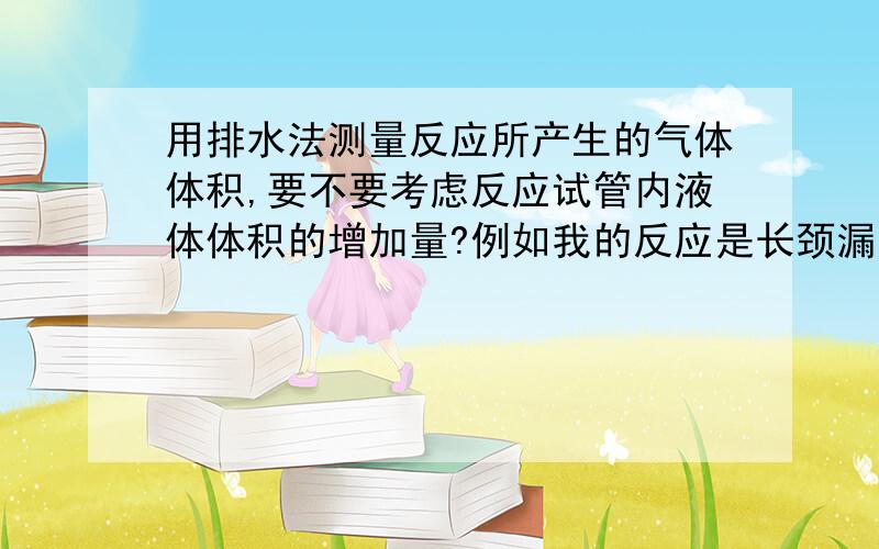 用排水法测量反应所产生的气体体积,要不要考虑反应试管内液体体积的增加量?例如我的反应是长颈漏斗中的HCl与试管中的Al固体混合产生AlCl3液体和氢气,我要测量产生气体的体积,用的是排