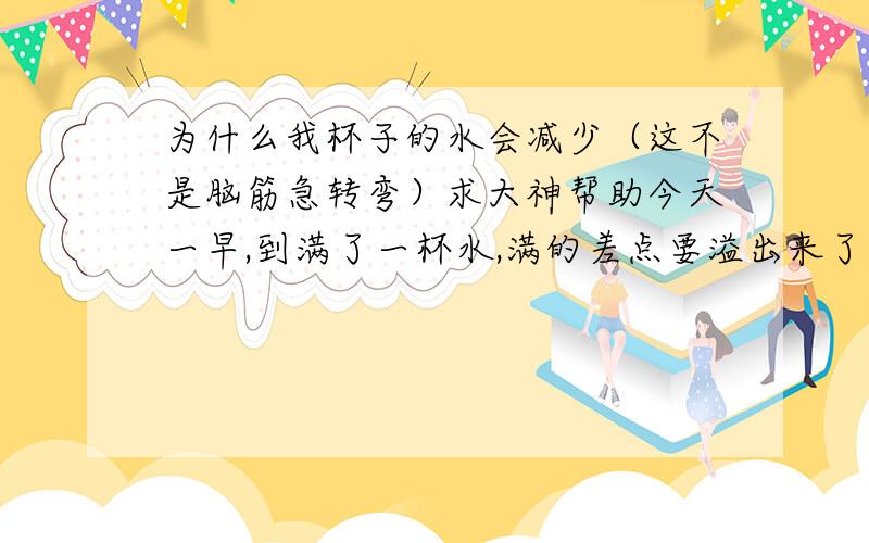 为什么我杯子的水会减少（这不是脑筋急转弯）求大神帮助今天一早,到满了一杯水,满的差点要溢出来了,然后,我坐在办公桌前等着水冷点好喝,结果,才过了3分钟左右,水杯的水突然少了1.5厘