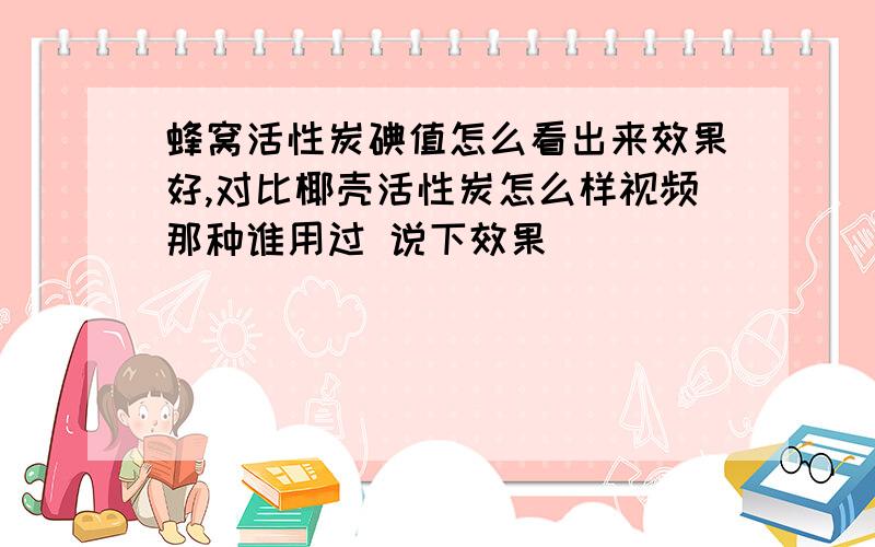 蜂窝活性炭碘值怎么看出来效果好,对比椰壳活性炭怎么样视频那种谁用过 说下效果