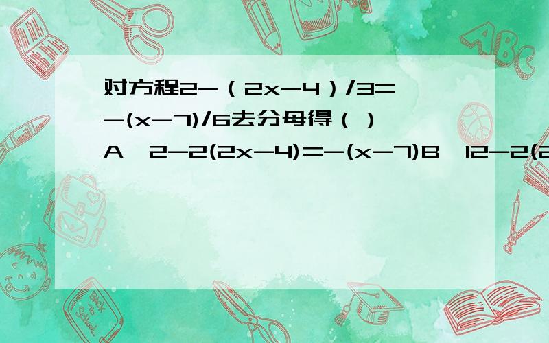 对方程2-（2x-4）/3=-(x-7)/6去分母得（）A、2-2(2x-4)=-(x-7)B、12-2(2x-4)=-x-7C、12-2(2x-4)=-(x-7)D、12-(2x-4)=-(x-7)