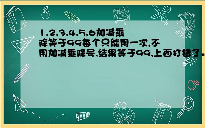 1.2.3.4.5.6加减乘除等于99每个只能用一次,不用加减乘除号,结果等于99,上面打错了。是用加减乘除号。