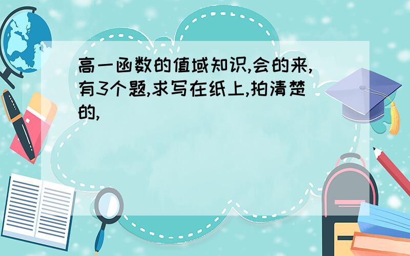 高一函数的值域知识,会的来,有3个题,求写在纸上,拍清楚的,