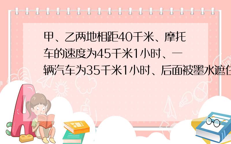 甲、乙两地相距40千米、摩托车的速度为45千米1小时、一辆汽车为35千米1小时、后面被墨水遮住了.请你将这道作业题补充完整、列方程