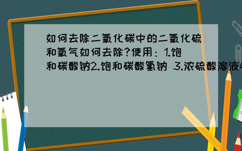 如何去除二氧化碳中的二氧化硫和氧气如何去除?使用：1.饱和碳酸钠2.饱和碳酸氢钠 3.浓硫酸溶液4.灼热铜网 5.碱石灰 选取3样 写出使用顺序头大死了.做来做不来.高手帮帮忙了.~~··那个答案