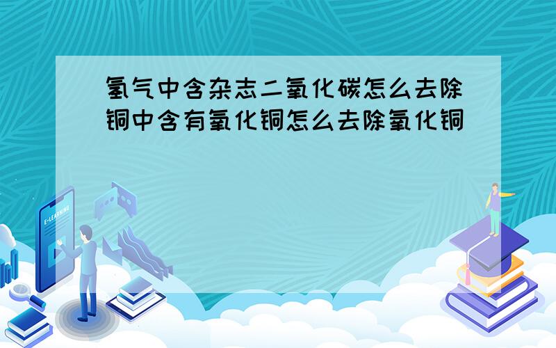 氢气中含杂志二氧化碳怎么去除铜中含有氧化铜怎么去除氧化铜