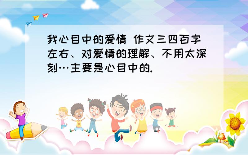 我心目中的爱情 作文三四百字左右、对爱情的理解、不用太深刻…主要是心目中的.