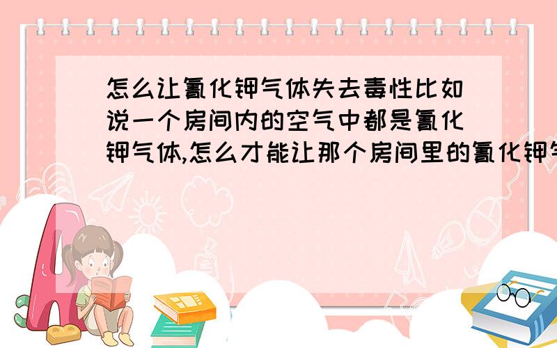 怎么让氰化钾气体失去毒性比如说一个房间内的空气中都是氰化钾气体,怎么才能让那个房间里的氰化钾气体失去毒性?