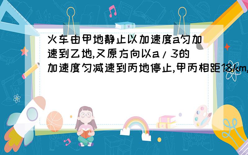 火车由甲地静止以加速度a匀加速到乙地,又原方向以a/3的加速度匀减速到丙地停止,甲丙相距18km,车共运行20min,求甲乙距离和加速度a