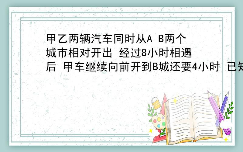 甲乙两辆汽车同时从A B两个城市相对开出 经过8小时相遇后 甲车继续向前开到B城还要4小时 已知驾车每小时比乙车快35千米 求AB 两个城市间的距离