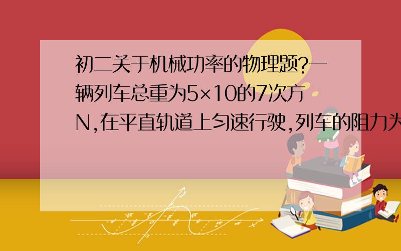 初二关于机械功率的物理题?一辆列车总重为5×10的7次方N,在平直轨道上匀速行驶,列车的阻力为列车重的0.03倍,在10s内,列车通过的距离为200m,机车的牵引力功是多少?做功的功率为多少?希望能