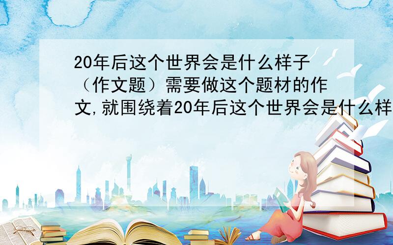 20年后这个世界会是什么样子（作文题）需要做这个题材的作文,就围绕着20年后这个世界会是什么样子这个题材来写,内容300字,我有点不知道咋写,请求大家帮助,谢谢,谢谢