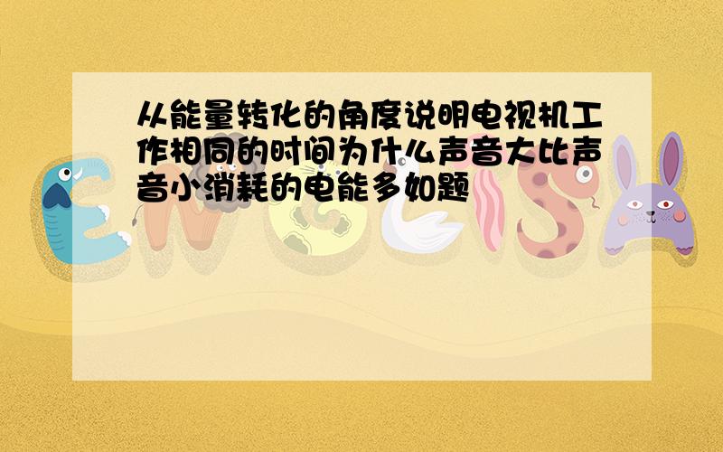 从能量转化的角度说明电视机工作相同的时间为什么声音大比声音小消耗的电能多如题