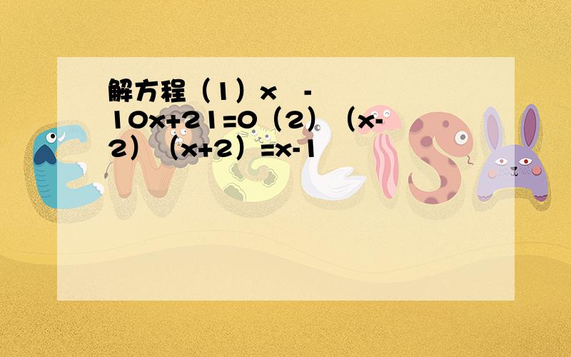 解方程（1）x²-10x+21=0（2）（x-2）（x+2）=x-1