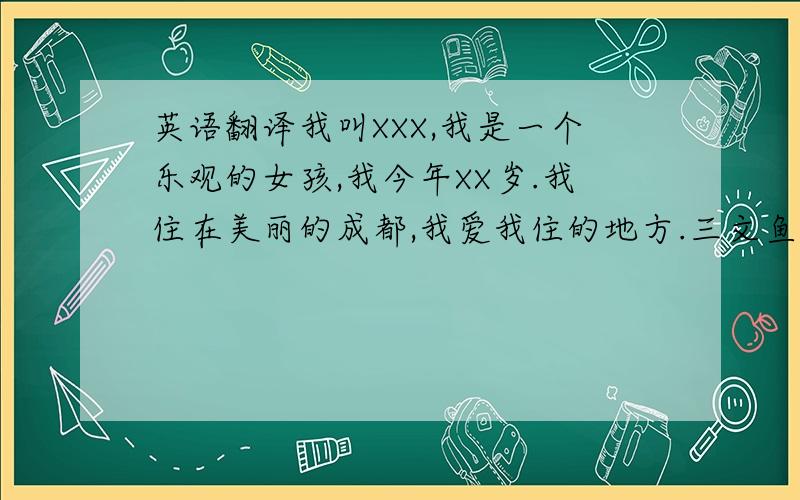 英语翻译我叫XXX,我是一个乐观的女孩,我今年XX岁.我住在美丽的成都,我爱我住的地方.三文鱼是我最爱吃的食物.权志龙是我最爱的人.BIGBANG的歌也是我的最爱.我想去韩国听他们的演唱会.我还