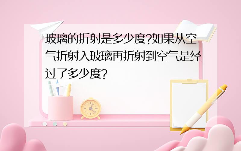 玻璃的折射是多少度?如果从空气折射入玻璃再折射到空气是经过了多少度?