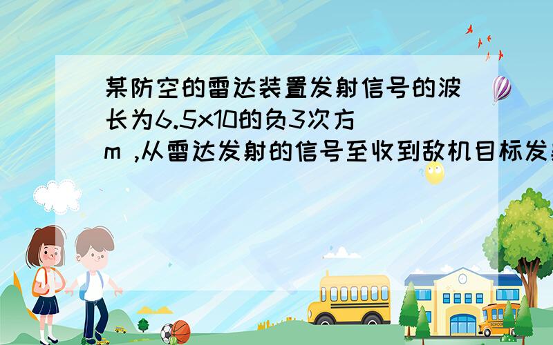 某防空的雷达装置发射信号的波长为6.5x10的负3次方 m ,从雷达发射的信号至收到敌机目标发射信号的时间为3.4x10的负4次方...求敌人距雷达多远