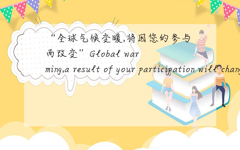 “全球气候变暖,将因您的参与而改变”Global warming,a result of your participation will change 请说说更好的谢谢