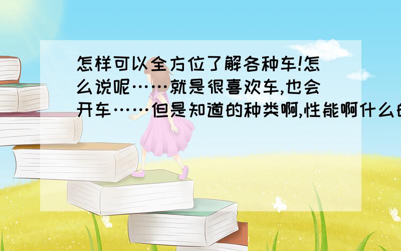 怎样可以全方位了解各种车!怎么说呢……就是很喜欢车,也会开车……但是知道的种类啊,性能啊什么的就那么几种……最近老看到有车展,又激发了我想了解各种车想法……（虽然不太现实）