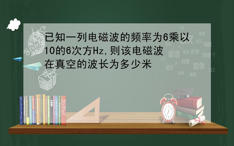 已知一列电磁波的频率为6乘以10的6次方Hz,则该电磁波在真空的波长为多少米