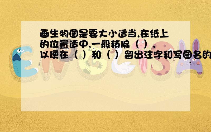 画生物图是要大小适当,在纸上的位置适中,一般稍偏（ ）,以便在（ ）和（ ）留出注字和写图名的地方求助啊啊啊啊啊啊啊啊啊啊啊,谢谢