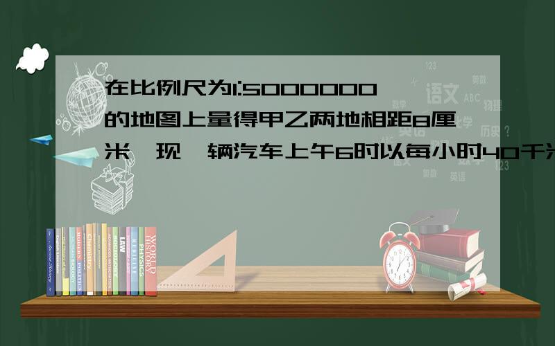 在比例尺为1:5000000的地图上量得甲乙两地相距8厘米,现一辆汽车上午6时以每小时40千米的速度从甲地出发,什么时候到达乙地?