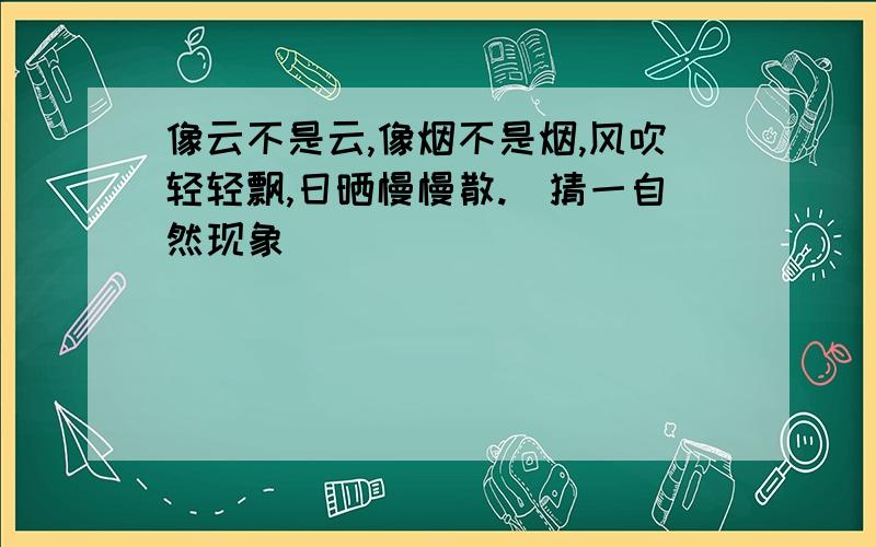 像云不是云,像烟不是烟,风吹轻轻飘,日晒慢慢散.(猜一自然现象)