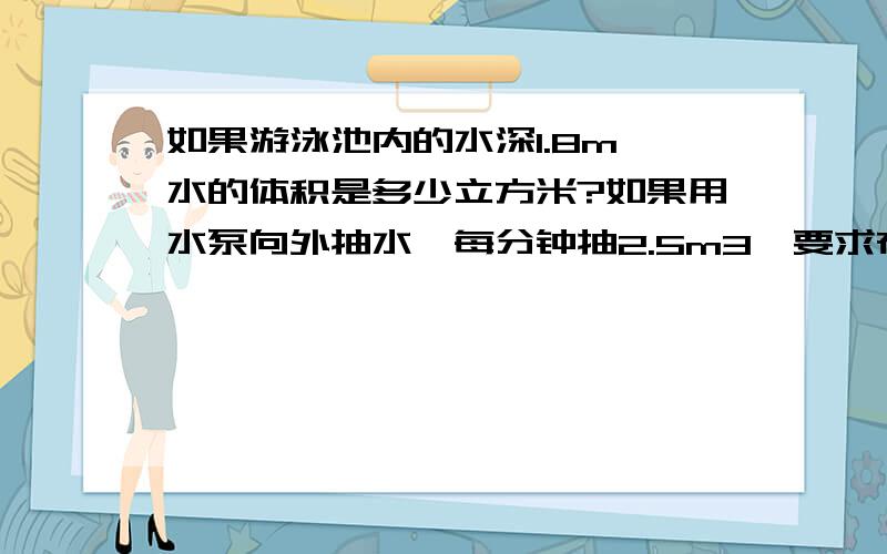 如果游泳池内的水深1.8m,水的体积是多少立方米?如果用水泵向外抽水,每分钟抽2.5m3,要求在12小时内把水抽干,游泳池长50m、宽21m