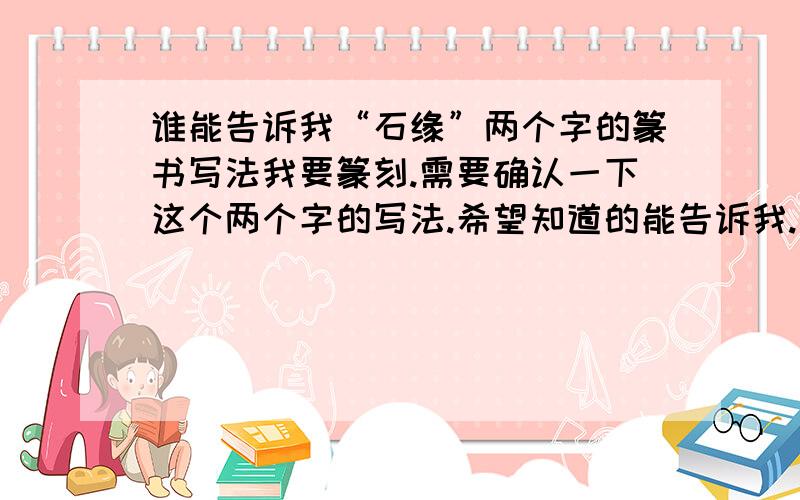 谁能告诉我“石缘”两个字的篆书写法我要篆刻.需要确认一下这个两个字的写法.希望知道的能告诉我.