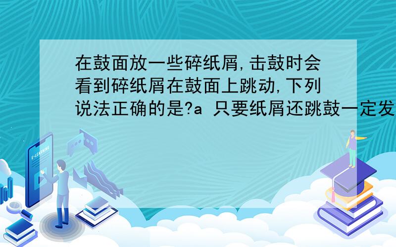 在鼓面放一些碎纸屑,击鼓时会看到碎纸屑在鼓面上跳动,下列说法正确的是?a 只要纸屑还跳鼓一定发声 b只要鼓槌不敲鼓就不发声c纸屑不跳动,鼓一定不发声