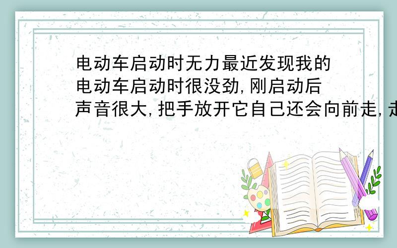 电动车启动时无力最近发现我的电动车启动时很没劲,刚启动后声音很大,把手放开它自己还会向前走,走个几米有点速度后把手又正常了,只要是超低速,不用把手它都会向前走.检查:电瓶电液干